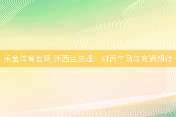 乐鱼体育官网 新西兰总理：对丙午马年充满期待