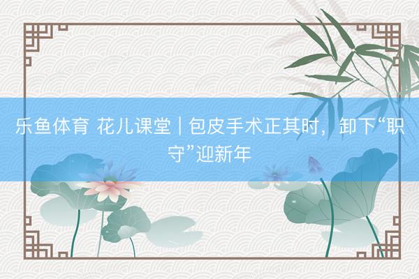 乐鱼体育 花儿课堂 | 包皮手术正其时,卸下“职守”迎新年