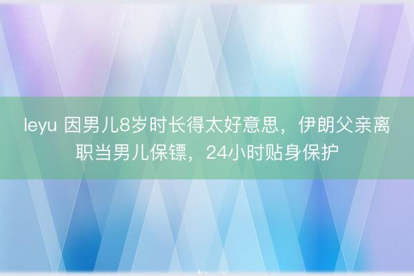 leyu 因男儿8岁时长得太好意思，伊朗父亲离职当男儿保镖，24小时贴身保护