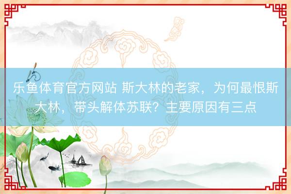 乐鱼体育官方网站 斯大林的老家,为何最恨斯大林,带头解体苏联?主要原因有三点