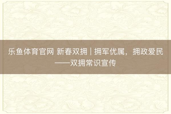 乐鱼体育官网 新春双拥 | 拥军优属,拥政爱民——双拥常识宣传