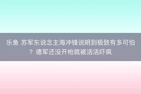 乐鱼 苏军东说念主海冲锋说明到极致有多可怕?德军还没开枪就被活活吓疯