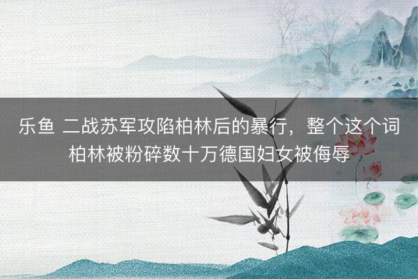 乐鱼 二战苏军攻陷柏林后的暴行,整个这个词柏林被粉碎数十万德国妇女被侮辱