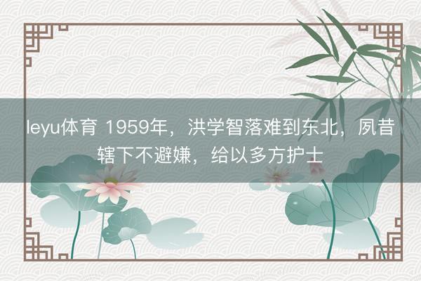 leyu体育 1959年，洪学智落难到东北，夙昔辖下不避嫌，给以多方护士