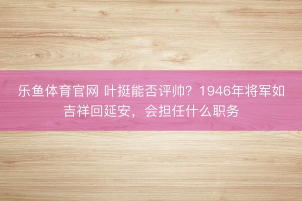乐鱼体育官网 叶挺能否评帅?1946年将军如吉祥回延安,会担任什么职务