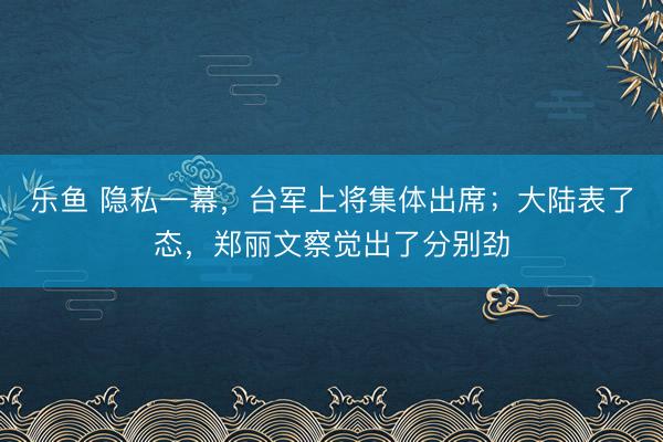 乐鱼 隐私一幕，台军上将集体出席；大陆表了态，郑丽文察觉出了分别劲