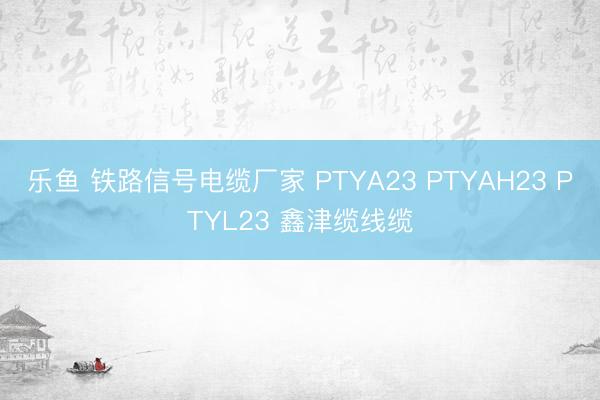 乐鱼 铁路信号电缆厂家 PTYA23 PTYAH23 PTYL23 鑫津缆线缆