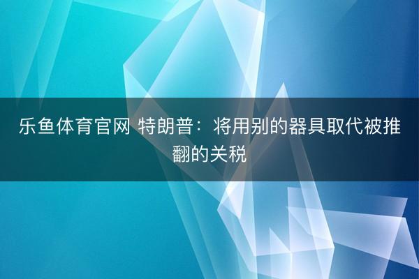 乐鱼体育官网 特朗普:将用别的器具取代被推翻的关税