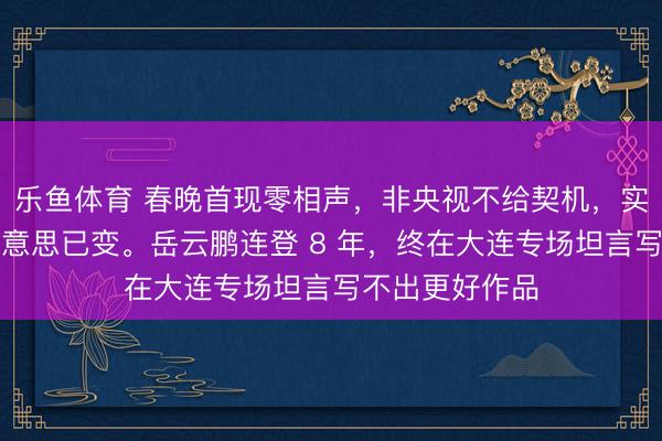 乐鱼体育 春晚首现零相声,非央视不给契机,实是不雅众审好意思已变。岳云鹏连登 8 年,终在大连专场坦言写不出更好作品