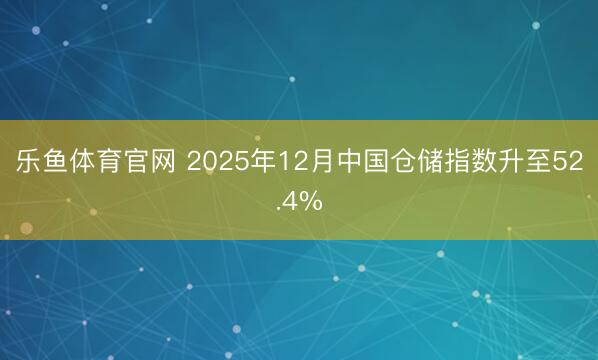 乐鱼体育官网 2025年12月中国仓储指数升至52.4%