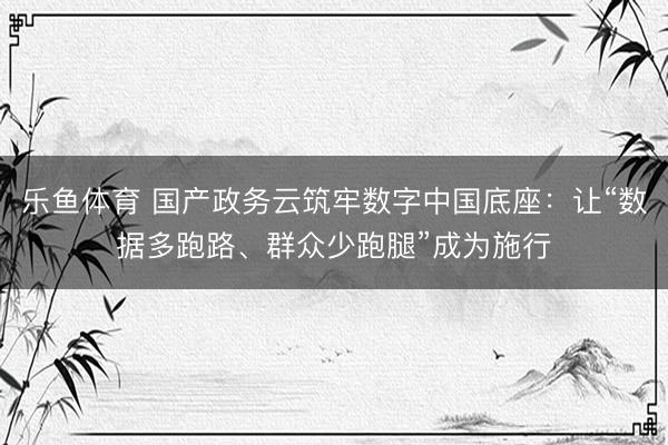 乐鱼体育 国产政务云筑牢数字中国底座:让“数据多跑路、群众少跑腿”成为施行