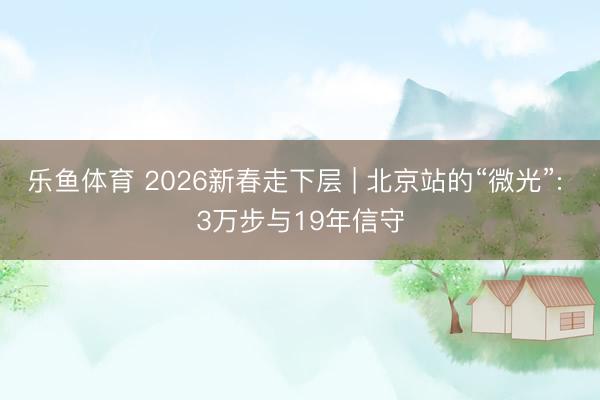 乐鱼体育 2026新春走下层 | 北京站的“微光”: 3万步与19年信守