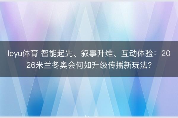 leyu体育 智能起先、叙事升维、互动体验：2026米兰冬奥会何如升级传播新玩法？