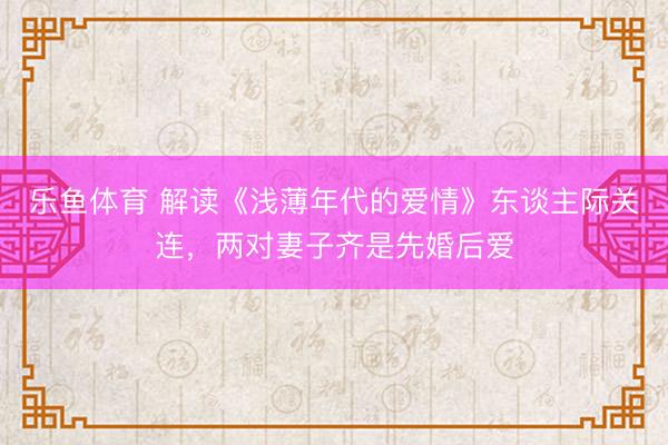 乐鱼体育 解读《浅薄年代的爱情》东谈主际关连,两对妻子齐是先婚后爱