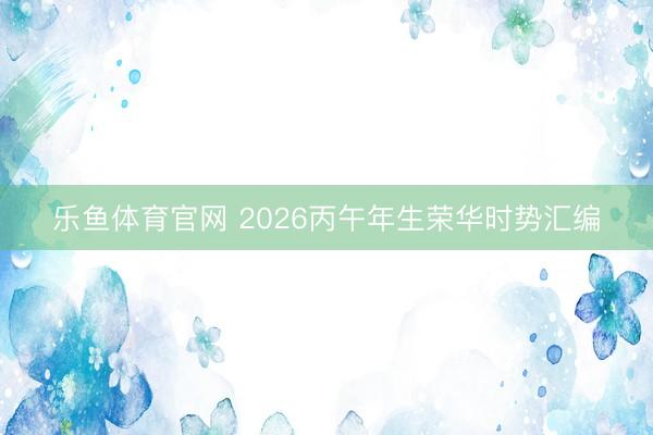 乐鱼体育官网 2026丙午年生荣华时势汇编