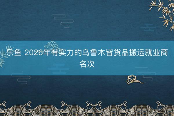 乐鱼 2026年有实力的乌鲁木皆货品搬运就业商名次