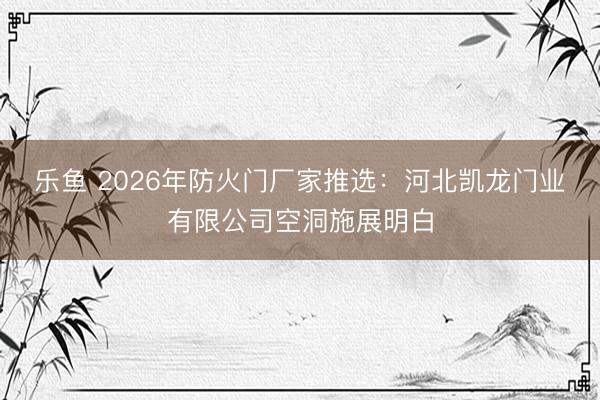 乐鱼 2026年防火门厂家推选:河北凯龙门业有限公司空洞施展明白