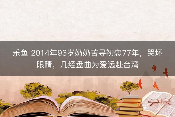 乐鱼 2014年93岁奶奶苦寻初恋77年，哭坏眼睛，几经盘曲为爱远赴台湾