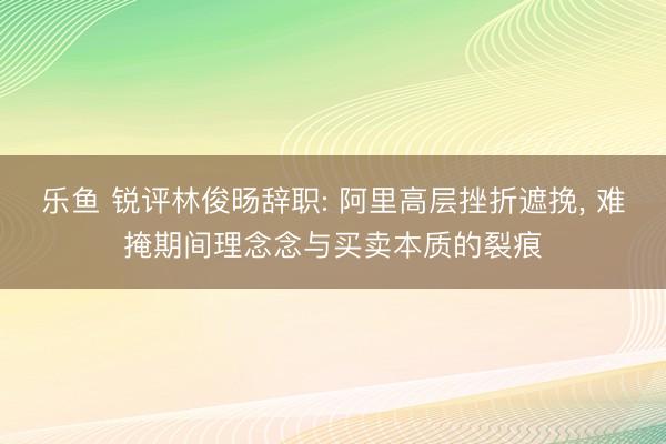 乐鱼 锐评林俊旸辞职: 阿里高层挫折遮挽， 难掩期间理念念与买卖本质的裂痕
