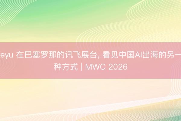 leyu 在巴塞罗那的讯飞展台， 看见中国AI出海的另一种方式 | MWC 2026